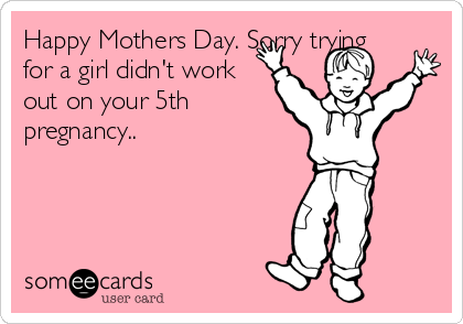 Happy Mothers Day. Sorry trying
for a girl didn't work
out on your 5th
pregnancy..