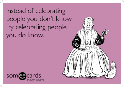 Instead of celebrating
people you don't know
try celebrating people
you do know.