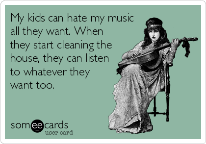 My kids can hate my music
all they want. When
they start cleaning the
house, they can listen
to whatever they
want too.