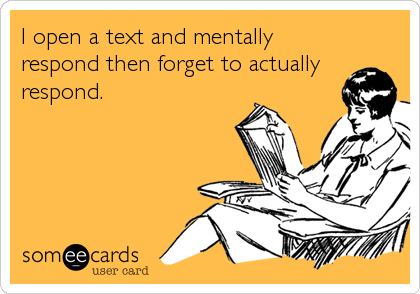 I open a text and mentally respond then forget to actually respond.