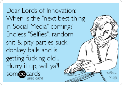 Dear Lords of Innovation:
When is the "next best thing
in Social Media" coming?
Endless "Selfies", random
shit & pity parties suck
donkey balls and is
getting fucking old...
Hurry it up, will ya?!