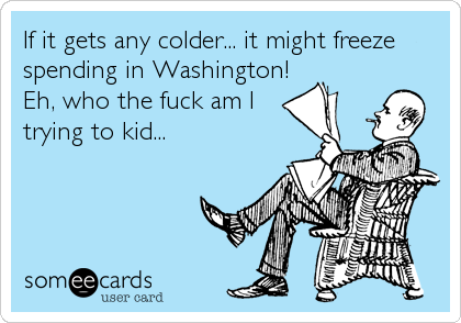 If it gets any colder... it might freeze
spending in Washington!
Eh, who the fuck am I
trying to kid...