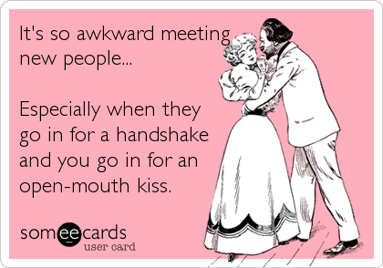 It's so awkward meeting
new people...

Especially when they
go in for a handshake
and you go in for an
open-mouth kiss.