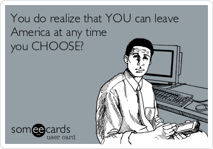 You do realize that YOU can leave 
America at any time
you CHOOSE?