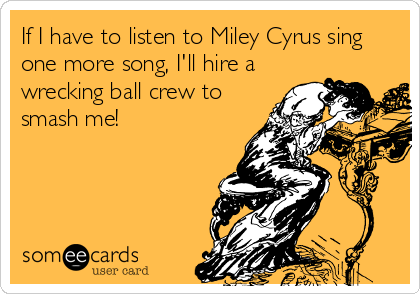 If I have to listen to Miley Cyrus sing
one more song, I'll hire a
wrecking ball crew to
smash me!