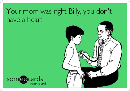 Your mom was right Billy, you don't
have a heart.