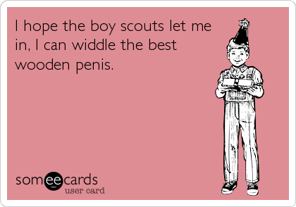 I hope the boy scouts let me
in, I can widdle the best
wooden penis.