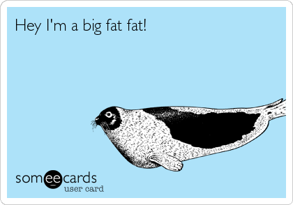 Hey I'm a big fat fat!