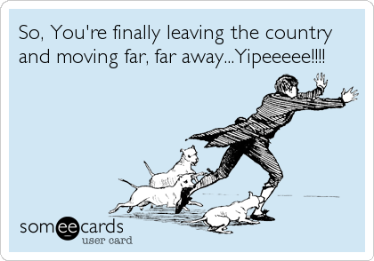 So, You're finally leaving the country
and moving far, far away...Yipeeeee!!!!