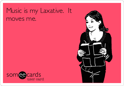 Music is my Laxative.  It
moves me.