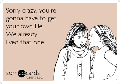 Sorry crazy, you're 
gonna have to get 
your own life. 
We already 
lived that one.