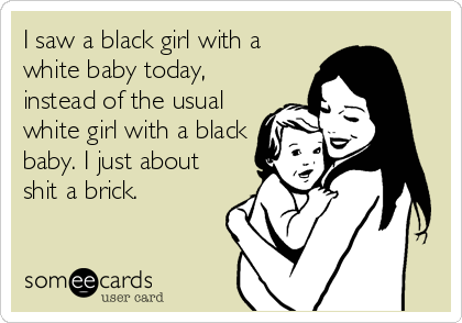 I saw a black girl with a
white baby today,
instead of the usual
white girl with a black
baby. I just about
shit a brick.