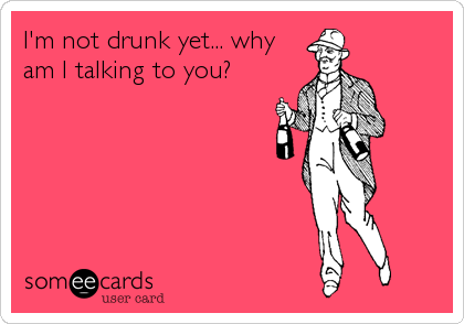 I'm not drunk yet... why
am I talking to you?