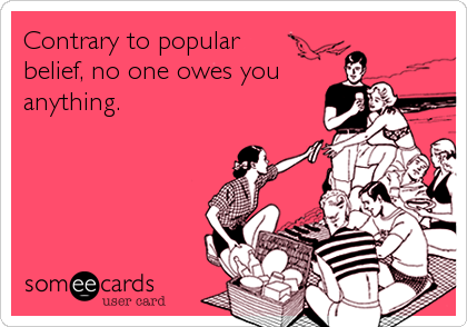 Contrary to popular
belief, no one owes you
anything.