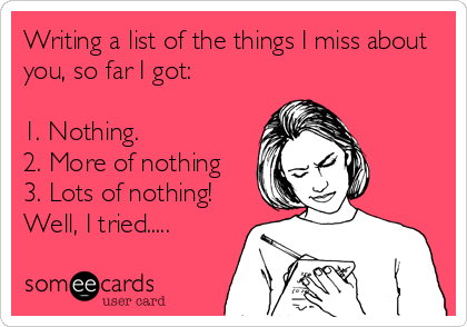 Writing a list of the things I miss about
you, so far I got:

1. Nothing.
2. More of nothing
3. Lots of nothing!
Well, I tried.....
