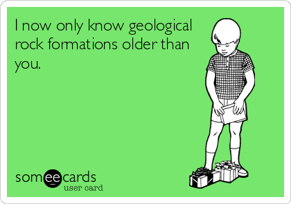 I now only know geological
rock formations older than
you.