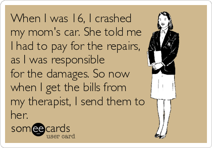 When I was 16, I crashed
my mom's car. She told me
I had to pay for the repairs,
as I was responsible
for the damages. So now
when I get the bills from
my therapist, I send them to
her.