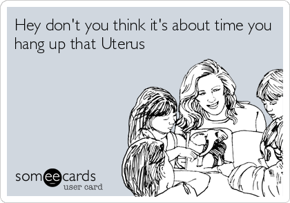 Hey don't you think it's about time you
hang up that Uterus