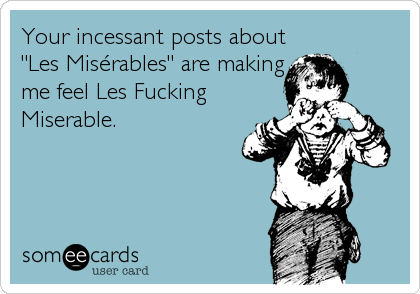 Your incessant posts about
"Les MisÃ©rables" are making
me feel Les Fucking
Miserable.