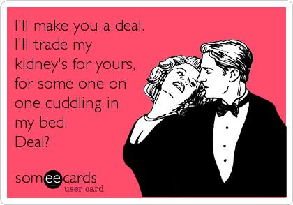 I'll make you a deal.
I'll trade my
kidney's for yours,
for some one on
one cuddling in
my bed.
Deal?