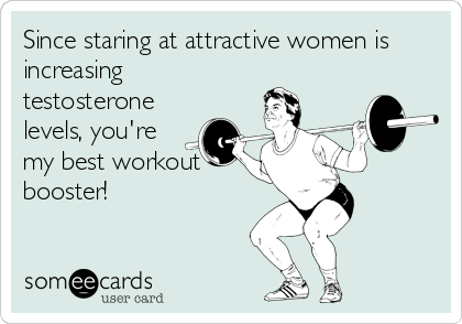 Since staring at attractive women is
increasing
testosterone
levels, you're
my best workout
booster!