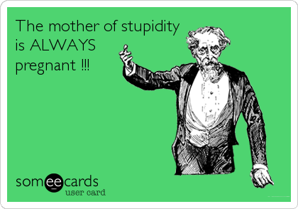 The mother of stupidity
is ALWAYS
pregnant !!!