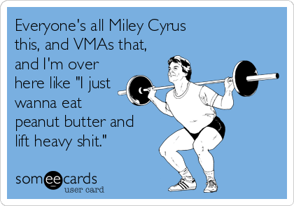 Everyone's all Miley Cyrus 
this, and VMAs that,
and I'm over 
here like "I just
wanna eat 
peanut butter and 
lift heavy shit."