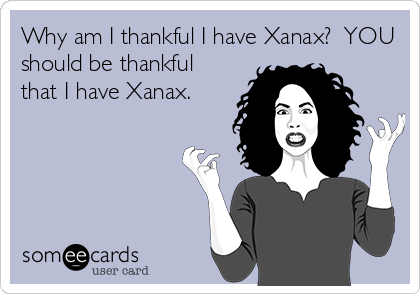 Why am I thankful I have Xanax?  YOU
should be thankful
that I have Xanax.
