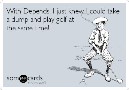 With Depends, I just knew I could take
a dump and play golf at
the same time!