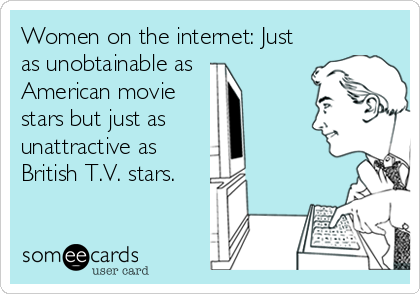 Women on the internet: Just
as unobtainable as 
American movie
stars but just as 
unattractive as
British T.V. stars.