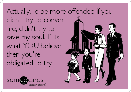 Actually, Id be more offended if you
didn't try to convert
me; didn't try to
save my soul. If its
what YOU believe
then you're
obligate