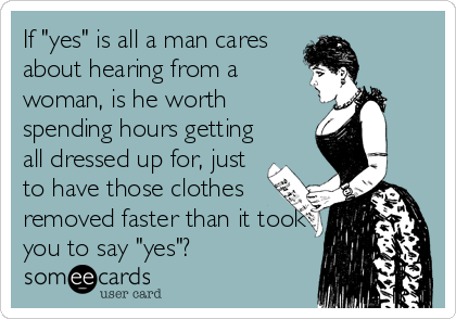 If "yes" is all a man cares
about hearing from a
woman, is he worth
spending hours getting
all dressed up for, just
to have those clothes
removed faster than it took
you to say "yes"?