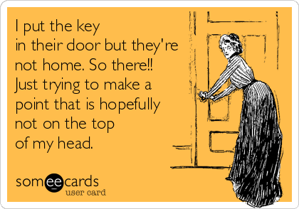 I put the key 
in their door but they're
not home. So there!! 
Just trying to make a 
point that is hopefully
not on the top 
of my head.
