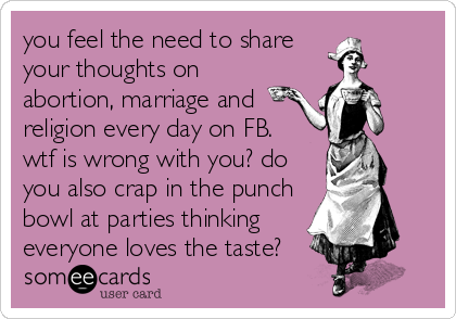 you feel the need to share
your thoughts on 
abortion, marriage and
religion every day on FB. 
wtf is wrong with you? do
you also crap in 