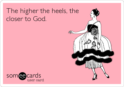 The higher the heels, the
closer to God.