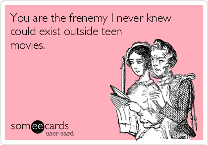 You are the frenemy I never knew
could exist outside teen
movies.