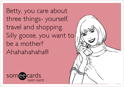 Betty, you care about
three things- yourself,
travel and shopping.
Silly goose, you want to
be a mother?
Ahahahahaha!!!