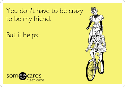 You don't have to be crazy
to be my friend.

But it helps.