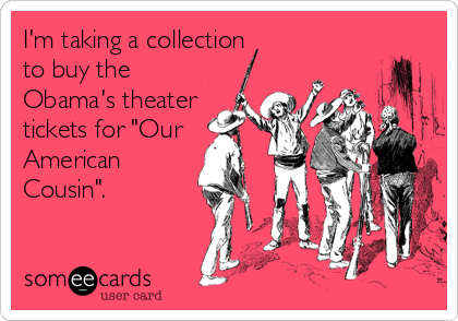 I'm taking a collection 
to buy the
Obama's theater
tickets for "Our
American
Cousin".
