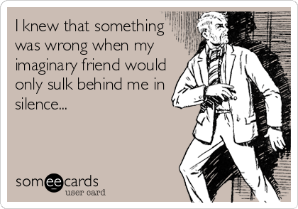 I knew that something
was wrong when my
imaginary friend would
only sulk behind me in
silence...