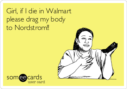 Girl, if I die in Walmart
please drag my body
to Nordstrom!!