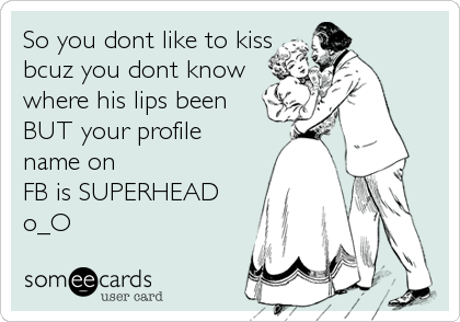 So you dont like to kiss
bcuz you dont know
where his lips been
BUT your profile
name on
FB is SUPERHEAD
o_O
