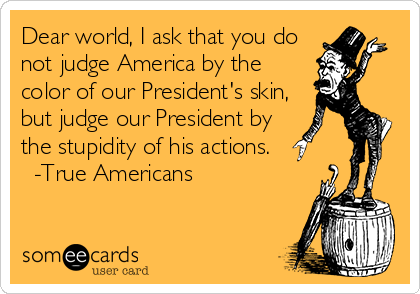 Dear world, I ask that you do
not judge America by the
color of our President's skin,
but judge our President by
the stupidity of his actions. 
  -True Americans