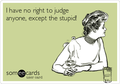 I have no right to judge
anyone, except the stupid!