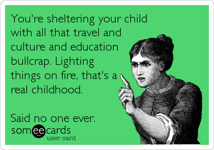 You're sheltering your child
with all that travel and
culture and education
bullcrap. Lighting
things on fire, that's a
real childhood.
<br %