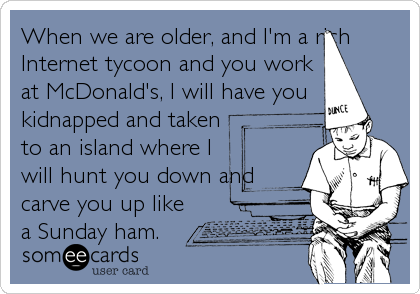 When we are older, and I'm a rich
Internet tycoon and you work
at McDonald's, I will have you
kidnapped and taken
to an island where I
will hunt you down and
carve you up like
a Sunday ham.