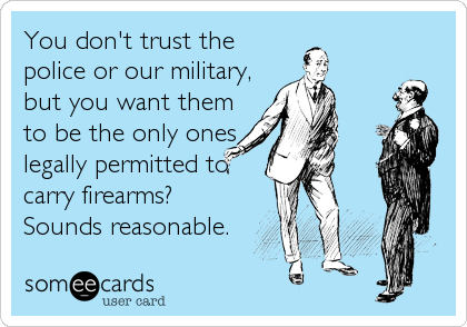 You don't trust the
police or our military,
but you want them
to be the only ones
legally permitted to
carry firearms?
Sounds reasonable.