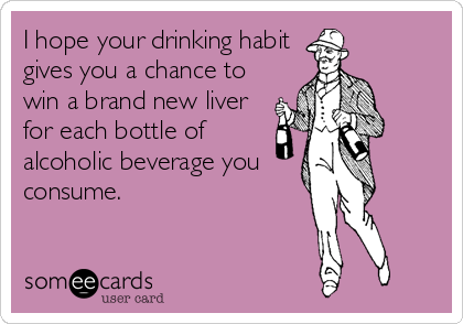 I hope your drinking habit
gives you a chance to
win a brand new liver
for each bottle of
alcoholic beverage you
consume.