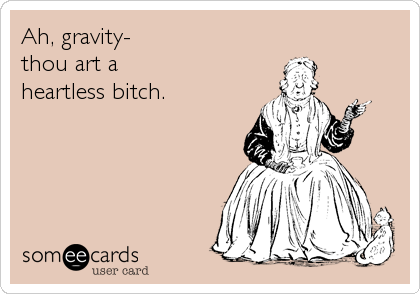 Ah, gravity-
thou art a 
heartless bitch.