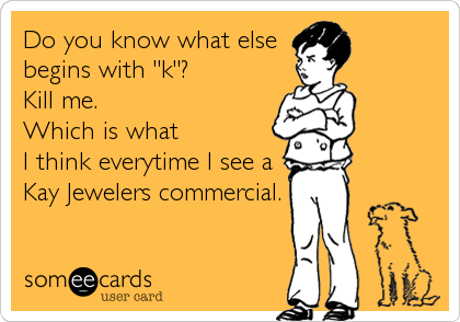 Do you know what else
begins with "k"? 
Kill me.
Which is what
I think everytime I see a
Kay Jewelers commercial.